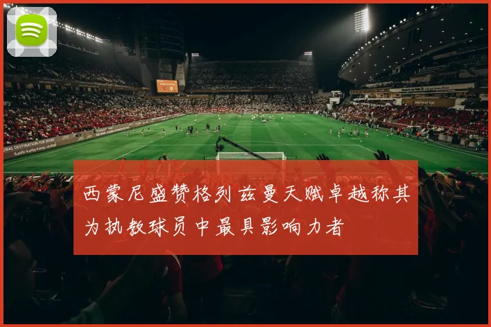 西蒙尼盛赞格列兹曼天赋卓越称其为执教球员中最具影响力者