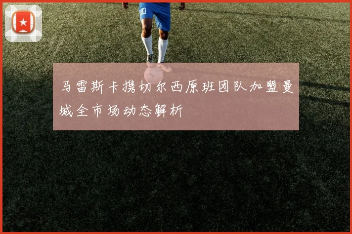 马雷斯卡携切尔西原班团队加盟曼城全市场动态解析