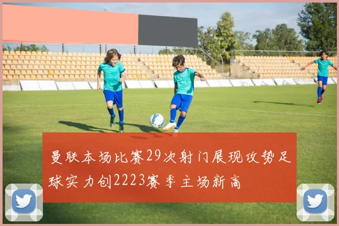 曼联本场比赛29次射门展现攻势足球实力创2223赛季主场新高