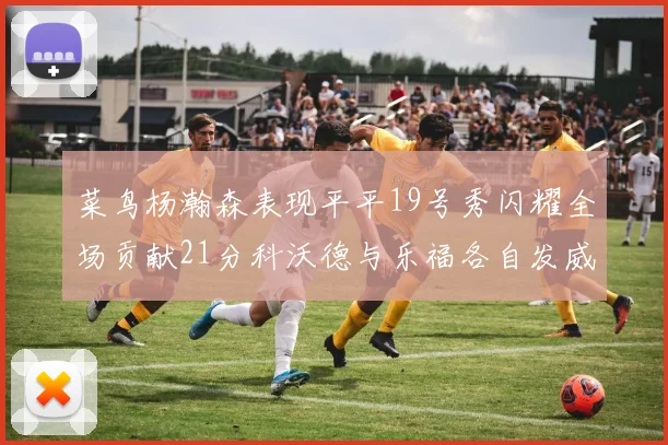 菜鸟杨瀚森表现平平19号秀闪耀全场贡献21分科沃德与乐福各自发威