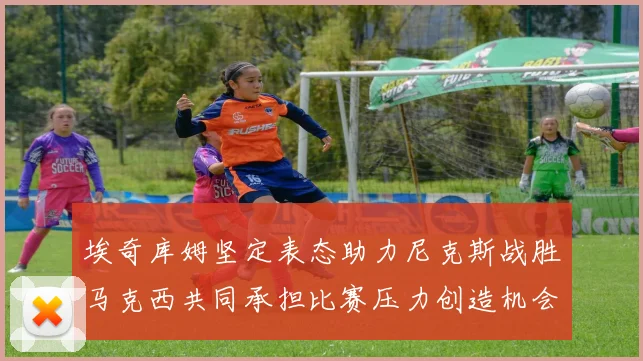 埃奇库姆坚定表态助力尼克斯战胜马克西共同承担比赛压力创造机会