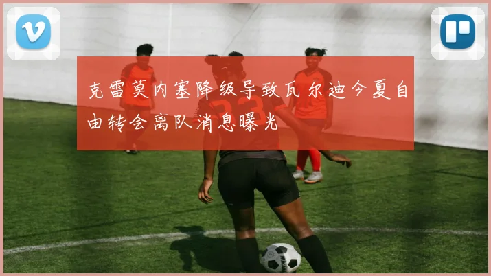 克雷莫内塞降级导致瓦尔迪今夏自由转会离队消息曝光