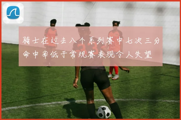 骑士在过去八个系列赛中七次三分命中率低于常规赛表现令人失望