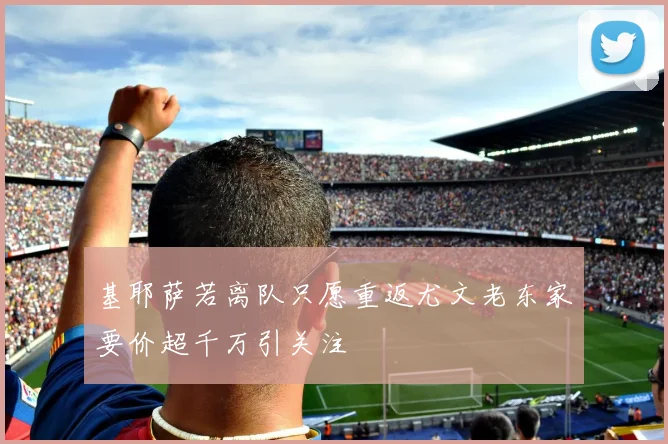 基耶萨若离队只愿重返尤文老东家要价超千万引关注