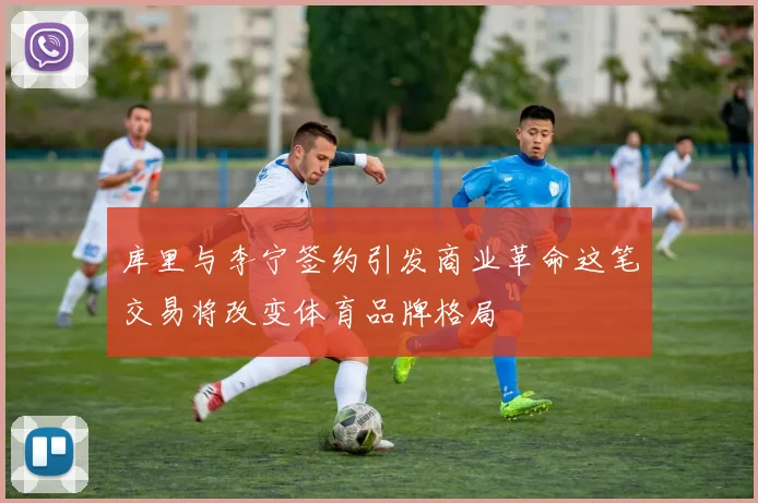 库里与李宁签约引发商业革命这笔交易将改变体育品牌格局