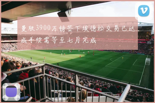 曼联3900万镑签下埃德松交易已达成手续需等至七月完成