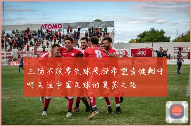 三场不败零失球展现希望黄健翔呼吁关注中国足球的复苏之路
