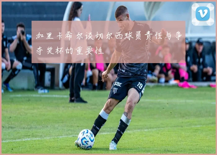 加里卡希尔谈切尔西球员责任与争夺奖杯的重要性